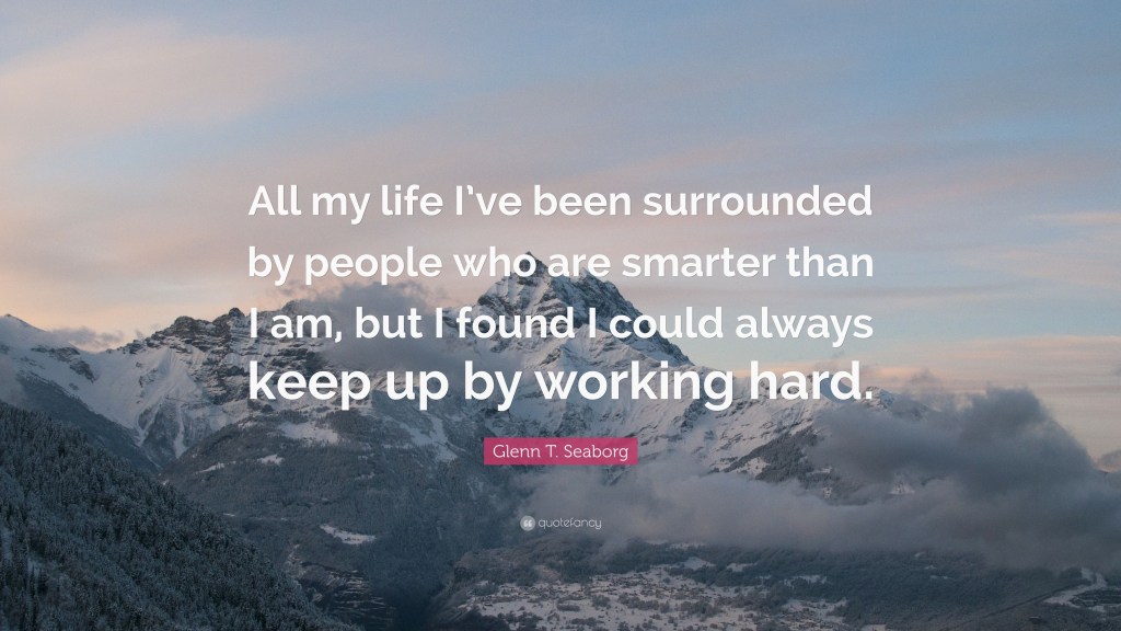 A quote by Glenn Seaborg reading "All my life I've been surrounded by people who are smarter than I am, but I found I could always keep up by working hard."